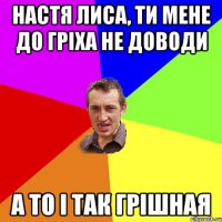 Настя Лиса, ти мене до гріха не доводи а то і так грішная