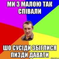 ми з малою так співали шо сусіди збіглися пизди давати