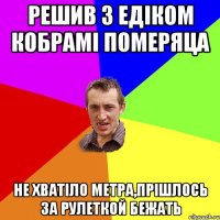 Решив з Едіком кобрамі померяца не хватіло метра,прішлось за рулеткой бежать