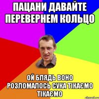 ПАЦАНИ ДАВАЙТЕ ПЕРЕВЕРНЕМ КОЛЬЦО ОЙ БЛЯДЬ ВОНО РОЗЛОМАЛОСЬ СУКА ТІКАЄМО ТІКАЄМО