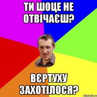 Ти шоце не отвічаєш? Вєртуху захотілося?