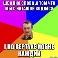 ше одно слово ,о том что мы с Наташой водімся і по вертухе йобне каждий