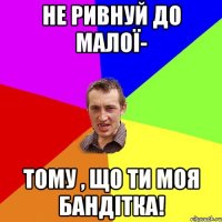 НЕ ривнуй до малої- тому , що ти моя Бандітка!