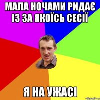 Мала ночами ридає із за якоїсь сесії я на ужасі