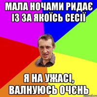 Мала ночами ридає із за якоїсь сесії я на ужасі, валнуюсь очєнь