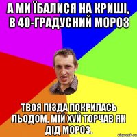 А ми їбалися на криші, в 40-градусний мороз твоя пізда покрилась льодом, мій хуй торчав як дід мороз.