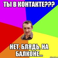 Ты в контакте??? Нет, блядь, на балконе...