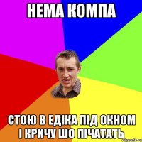 Нема компа Стою в Едіка під окном і кричу шо пічатать