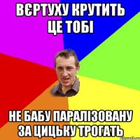 Вєртуху крутить це тобі не бабу паралізовану за цицьку трогать