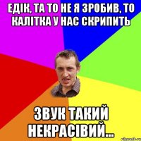 едік, та то не я зробив, то калітка у нас скрипить звук такий некрасівий...