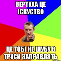 Вертуха це Іскуство це тобі не шубу в труси заправлять