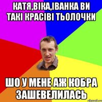 Катя,Віка,Іванка ви такі красіві тьолочки Шо у мене аж кобра зашевелилась