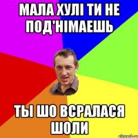 Мала хулі ти не под'німаешь ты шо всралася шоли