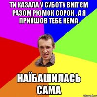 ти казала у суботу вип'єм разом рюмок сорок , а я прийшов тебе нема наїбашилась сама