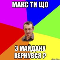 Макс ти що з майдану вернувся ?