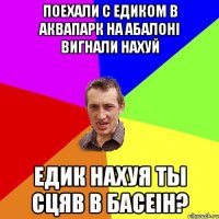 поехали с Едиком в аквапарк на абалоні вигнали нахуй Едик нахуя ты сцяв в басеін?