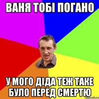 Ваня тобi погано у мого дiда теж таке було перед смертю