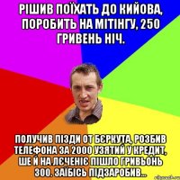 рішив поїхать до кийова, поробить на мітінгу, 250 гривень ніч. Получив пізди от бєркута, розбив телефона за 2000 узятий у кредит, ше й на лєченіє пішло гривьонь 300. заїбісь підзаробив...