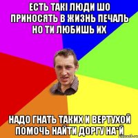 есть такі люди шо приносять в жизнь печаль но ти любишь их надо гнать таких и вертухой помочь найти доргу на*й