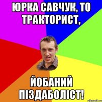 Юрка Савчук, то тракторист, йобаний піздаболіст!