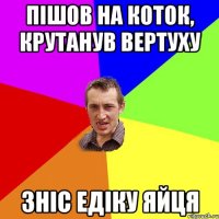 Пішов на коток, крутанув вертуху зніс Едіку яйця