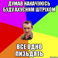 думав накачуюсь буду ахуєним штріхом все одно пизьдять