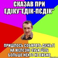 сказав при едіку"едік-пєдік" пришлось собирать дєньгі на желєзні зуби шоб больше нехто не вибив