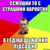 сємушки то є страшний наркотик я і едіка ще на них підсадив