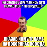 На свадьбє друга якись дєд сказав мені "ти слєдущій" сказав йому те саме на похоронах сосєда