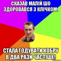 Сказав малій шо здоровався з Клічком. Стала годувати кобру в два рази частіше!