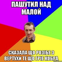 пашутил над малой сказала що розібе з вертухи те що гріе кобра