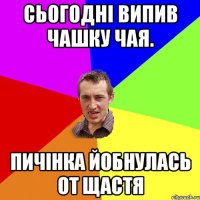 СЬОГОДНІ ВИПИВ ЧАШКУ ЧАЯ. ПИЧІНКА ЙОБНУЛАСЬ ОТ ЩАСТЯ