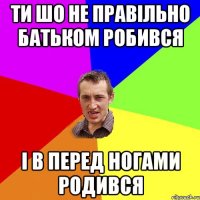 ти шо не правільно батьком робився і в перед ногами родився