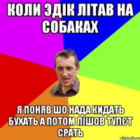 коли эдік літав на собаках я поняв шо нада кидать бухать а потом пішов тулєт срать