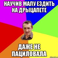 Научив малу ездить на дрыцапете даже не пациловала