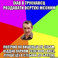 Їхав в Трускавєц роздавати вєртухі мєсним получив на вишеньці по зубам, віддав парням тєлєфон і касу, лучше їду в Стебник до братухі