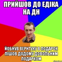 прийшов до едіка на дн йобнув вернтуху в подарок пішов додому довольним подарком