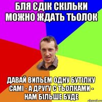 бля Єдік скільки можно ждать тьолок давай випьем одну бутілку самі - а другу с тьолками - нам більше буде