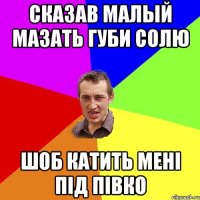 сказав малый мазать губи солю шоб катить мені під півко