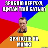 зроблю вертуху, щитай твій батько зря потів на мамкі