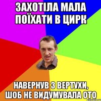 захотіла мала поїхати в цирк навернув з вертухи, шоб не видумувала ото