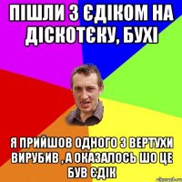 пішли з єдіком на діскотєку, бухі я прийшов одного з вертухи вирубив , а оказалось шо це був єдік