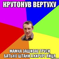 крутонув вертуху мамка зашивае труси батько штани а хирург яйця