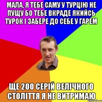 мала, я тебе саму у турцію не пущу бо тебе вкраде якийсь турок і забере до себе у гарем ще 200 серій велічного століття я не витримаю