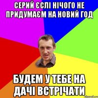 Серий єслі нічого не придумаєм на новий год Будем у тебе на дачі встрічати