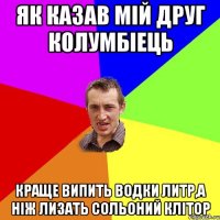 Як казав мій друг Колумбіець Краще випить водки литр,а ніж лизать сольоний клітор