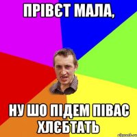 Прівєт мала, ну шо підем півас хлєбтать