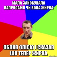 МАЛА ЗАЙОБУВАЛА ВАПРОСАМИ ЧИ ВОНА ЖИРНА ОБЛИВ ОЛІЄЮ І СКАЗАВ ШО ТЕПЕР ЖИРНА