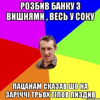 Розбив банку з вишнями , весь у соку пацанам сказав шо на заріччі трьох тіпов пиздив