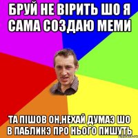 бруй не вiрить шо я сама создаю меми та пIшов он,нехай думаэ шо в пабликэ про нього пишуть